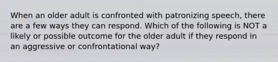 When an older adult is confronted with patronizing speech, there are a few ways they can respond. Which of the following is NOT a likely or possible outcome for the older adult if they respond in an aggressive or confrontational way?