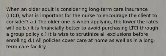 When an older adult is considering long-term care insurance (LTCI), what is important for the nurse to encourage the client to consider? a.) The older one is when applying, the lower the rates will be b.) It is financially better to avoid purchasing LTCI through a group policy c.) It is wise to scrutinize all exclusions before enrolling d.) All policies cover care at home as well as in a long-term care facility