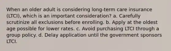 When an older adult is considering long-term care insurance (LTCI), which is an important consideration? a. Carefully scrutinize all exclusions before enrolling. b. Apply at the oldest age possible for lower rates. c. Avoid purchasing LTCI through a group policy. d. Delay application until the government sponsors LTCI.