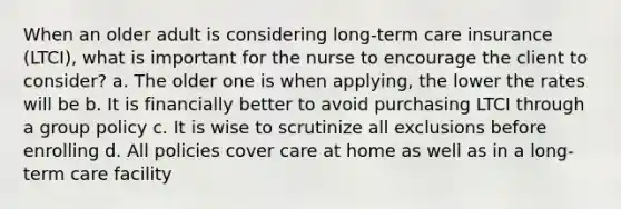 When an older adult is considering long-term care insurance (LTCI), what is important for the nurse to encourage the client to consider? a. The older one is when applying, the lower the rates will be b. It is financially better to avoid purchasing LTCI through a group policy c. It is wise to scrutinize all exclusions before enrolling d. All policies cover care at home as well as in a long-term care facility