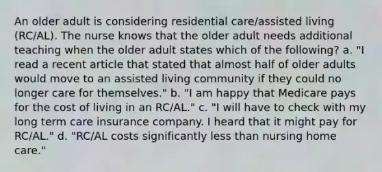 An older adult is considering residential care/assisted living (RC/AL). The nurse knows that the older adult needs additional teaching when the older adult states which of the following? a. "I read a recent article that stated that almost half of older adults would move to an assisted living community if they could no longer care for themselves." b. "I am happy that Medicare pays for the cost of living in an RC/AL." c. "I will have to check with my long term care insurance company. I heard that it might pay for RC/AL." d. "RC/AL costs significantly less than nursing home care."