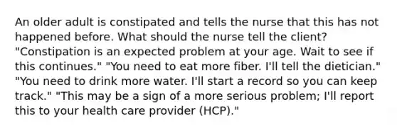 An older adult is constipated and tells the nurse that this has not happened before. What should the nurse tell the client? "Constipation is an expected problem at your age. Wait to see if this continues." "You need to eat more fiber. I'll tell the dietician." "You need to drink more water. I'll start a record so you can keep track." "This may be a sign of a more serious problem; I'll report this to your health care provider (HCP)."