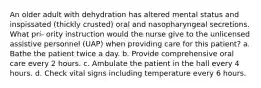 An older adult with dehydration has altered mental status and inspissated (thickly crusted) oral and nasopharyngeal secretions. What pri- ority instruction would the nurse give to the unlicensed assistive personnel (UAP) when providing care for this patient? a. Bathe the patient twice a day. b. Provide comprehensive oral care every 2 hours. c. Ambulate the patient in the hall every 4 hours. d. Check vital signs including temperature every 6 hours.