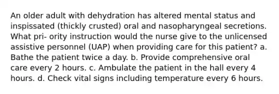 An older adult with dehydration has altered mental status and inspissated (thickly crusted) oral and nasopharyngeal secretions. What pri- ority instruction would the nurse give to the unlicensed assistive personnel (UAP) when providing care for this patient? a. Bathe the patient twice a day. b. Provide comprehensive oral care every 2 hours. c. Ambulate the patient in the hall every 4 hours. d. Check vital signs including temperature every 6 hours.