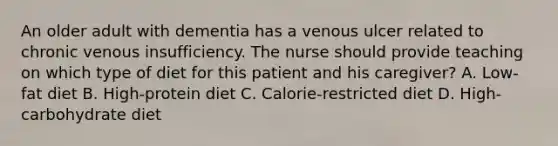 An older adult with dementia has a venous ulcer related to chronic venous insufficiency. The nurse should provide teaching on which type of diet for this patient and his caregiver? A. Low-fat diet B. High-protein diet C. Calorie-restricted diet D. High-carbohydrate diet