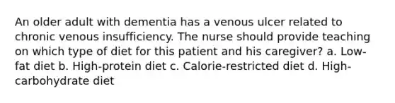 An older adult with dementia has a venous ulcer related to chronic venous insufficiency. The nurse should provide teaching on which type of diet for this patient and his caregiver? a. Low-fat diet b. High-protein diet c. Calorie-restricted diet d. High-carbohydrate diet