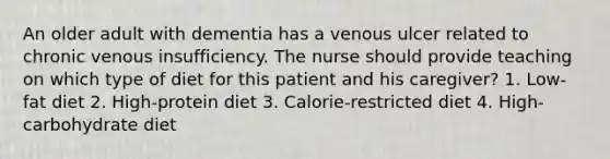 An older adult with dementia has a venous ulcer related to chronic venous insufficiency. The nurse should provide teaching on which type of diet for this patient and his caregiver? 1. Low-fat diet 2. High-protein diet 3. Calorie-restricted diet 4. High-carbohydrate diet