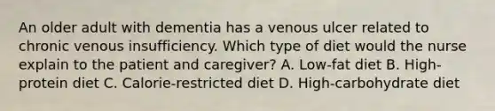 An older adult with dementia has a venous ulcer related to chronic venous insufficiency. Which type of diet would the nurse explain to the patient and caregiver? A. Low-fat diet B. High-protein diet C. Calorie-restricted diet D. High-carbohydrate diet