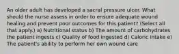 An older adult has developed a sacral pressure ulcer. What should the nurse assess in order to ensure adequate wound healing and prevent poor outcomes for this patient? (Select all that apply.) a) Nutritional status b) The amount of carbohydrates the patient ingests c) Quality of food ingested d) Caloric intake e) The patient's ability to perform her own wound care