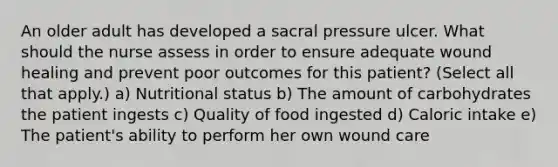 An older adult has developed a sacral pressure ulcer. What should the nurse assess in order to ensure adequate wound healing and prevent poor outcomes for this patient? (Select all that apply.) a) Nutritional status b) The amount of carbohydrates the patient ingests c) Quality of food ingested d) Caloric intake e) The patient's ability to perform her own wound care