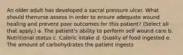 An older adult has developed a sacral pressure ulcer. What should thenurse assess in order to ensure adequate wound healing and prevent poor outcomes for this patient? (Select all that apply.) a. The patient's ability to perform self wound care b. Nutritional status c. Caloric intake d. Quality of food ingested e. The amount of carbohydrates the patient ingests