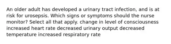 An older adult has developed a urinary tract infection, and is at risk for urosepsis. Which signs or symptoms should the nurse monitor? Select all that apply. change in level of consciousness increased heart rate decreased urinary output decreased temperature increased respiratory rate