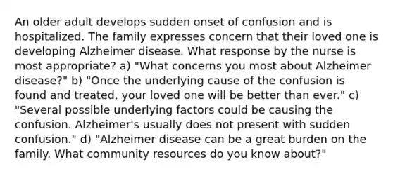 An older adult develops sudden onset of confusion and is hospitalized. The family expresses concern that their loved one is developing Alzheimer disease. What response by the nurse is most appropriate? a) "What concerns you most about Alzheimer disease?" b) "Once the underlying cause of the confusion is found and treated, your loved one will be better than ever." c) "Several possible underlying factors could be causing the confusion. Alzheimer's usually does not present with sudden confusion." d) "Alzheimer disease can be a great burden on the family. What community resources do you know about?"