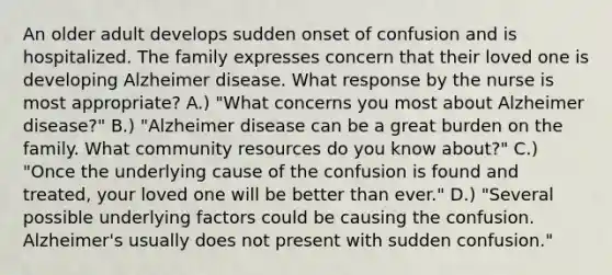 An older adult develops sudden onset of confusion and is hospitalized. The family expresses concern that their loved one is developing Alzheimer disease. What response by the nurse is most appropriate? A.) "What concerns you most about Alzheimer disease?" B.) "Alzheimer disease can be a great burden on the family. What community resources do you know about?" C.) "Once the underlying cause of the confusion is found and treated, your loved one will be better than ever." D.) "Several possible underlying factors could be causing the confusion. Alzheimer's usually does not present with sudden confusion."