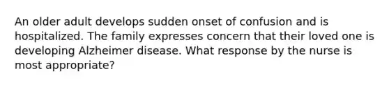 An older adult develops sudden onset of confusion and is hospitalized. The family expresses concern that their loved one is developing Alzheimer disease. What response by the nurse is most appropriate?