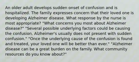 An older adult develops sudden onset of confusion and is hospitalized. The family expresses concern that their loved one is developing Alzheimer disease. What response by the nurse is most appropriate? "What concerns you most about Alzheimer disease?" "Several possible underlying factors could be causing the confusion. Alzheimer's usually does not present with sudden confusion." "Once the underlying cause of the confusion is found and treated, your loved one will be better than ever." "Alzheimer disease can be a great burden on the family. What community resources do you know about?"