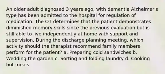 An older adult diagnosed 3 years ago, with dementia Alzheimer's type has been admitted to the hospital for regulation of medication. The OT determines that the patient demonstrates diminished memory skills since the previous evaluation but is still able to live independently at home with support and supervision. During the discharge planning meeting, which activity should the therapist recommend family members perform for the patient? a. Preparing cold sandwiches b. Wedding the garden c. Sorting and folding laundry d. Cooking hot meals