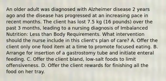 An older adult was diagnosed with Alzheimer disease 2 years ago and the disease has progressed at an increasing pace in recent months. The client has lost 7.5 kg (16 pounds) over the past 3 months, leading to a nursing diagnosis of Imbalanced Nutrition: Less than Body Requirements. What intervention should the nurse include in this client's plan of care? A. Offer the client only one food item at a time to promote focused eating. B. Arrange for insertion of a gastrostomy tube and initiate enteral feeding. C. Offer the client bland, low-salt foods to limit offensiveness. D. Offer the client rewards for finishing all the food on her tray.