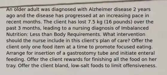 An older adult was diagnosed with Alzheimer disease 2 years ago and the disease has progressed at an increasing pace in recent months. The client has lost 7.5 kg (16 pounds) over the past 3 months, leading to a nursing diagnosis of Imbalanced Nutrition: Less than Body Requirements. What intervention should the nurse include in this client's plan of care? Offer the client only one food item at a time to promote focused eating. Arrange for insertion of a gastrostomy tube and initiate enteral feeding. Offer the client rewards for finishing all the food on her tray. Offer the client bland, low-salt foods to limit offensiveness.