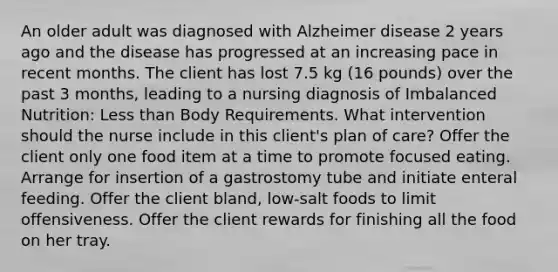 An older adult was diagnosed with Alzheimer disease 2 years ago and the disease has progressed at an increasing pace in recent months. The client has lost 7.5 kg (16 pounds) over the past 3 months, leading to a nursing diagnosis of Imbalanced Nutrition: Less than Body Requirements. What intervention should the nurse include in this client's plan of care? Offer the client only one food item at a time to promote focused eating. Arrange for insertion of a gastrostomy tube and initiate enteral feeding. Offer the client bland, low-salt foods to limit offensiveness. Offer the client rewards for finishing all the food on her tray.