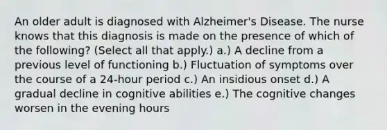 An older adult is diagnosed with Alzheimer's Disease. The nurse knows that this diagnosis is made on the presence of which of the following? (Select all that apply.) a.) A decline from a previous level of functioning b.) Fluctuation of symptoms over the course of a 24-hour period c.) An insidious onset d.) A gradual decline in cognitive abilities e.) The cognitive changes worsen in the evening hours