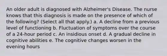 An older adult is diagnosed with Alzheimer's Disease. The nurse knows that this diagnosis is made on the presence of which of the following? (Select all that apply.) a. A decline from a previous level of functioning b. Fluctuation of symptoms over the course of a 24-hour period c. An insidious onset d. A gradual decline in cognitive abilities e. The cognitive changes worsen in the evening hours