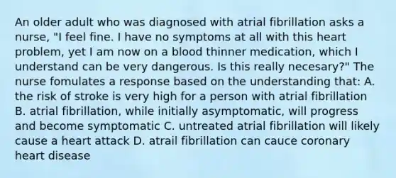 An older adult who was diagnosed with atrial fibrillation asks a nurse, "I feel fine. I have no symptoms at all with this heart problem, yet I am now on a blood thinner medication, which I understand can be very dangerous. Is this really necesary?" The nurse fomulates a response based on the understanding that: A. the risk of stroke is very high for a person with atrial fibrillation B. atrial fibrillation, while initially asymptomatic, will progress and become symptomatic C. untreated atrial fibrillation will likely cause a heart attack D. atrail fibrillation can cauce coronary heart disease