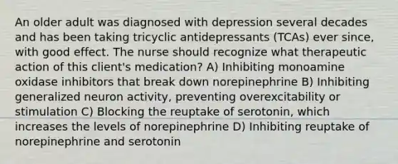 An older adult was diagnosed with depression several decades and has been taking tricyclic antidepressants (TCAs) ever since, with good effect. The nurse should recognize what therapeutic action of this client's medication? A) Inhibiting monoamine oxidase inhibitors that break down norepinephrine B) Inhibiting generalized neuron activity, preventing overexcitability or stimulation C) Blocking the reuptake of serotonin, which increases the levels of norepinephrine D) Inhibiting reuptake of norepinephrine and serotonin