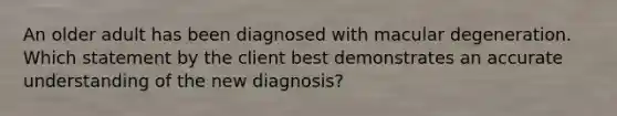 An older adult has been diagnosed with macular degeneration. Which statement by the client best demonstrates an accurate understanding of the new diagnosis?