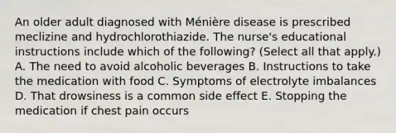 An older adult diagnosed with Ménière disease is prescribed meclizine and hydrochlorothiazide. The nurse's educational instructions include which of the following? (Select all that apply.) A. The need to avoid alcoholic beverages B. Instructions to take the medication with food C. Symptoms of electrolyte imbalances D. That drowsiness is a common side effect E. Stopping the medication if chest pain occurs