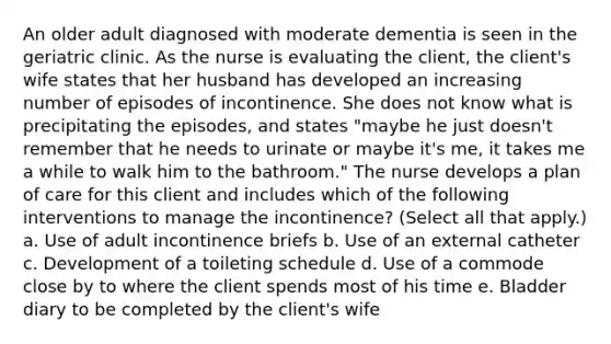 An older adult diagnosed with moderate dementia is seen in the geriatric clinic. As the nurse is evaluating the client, the client's wife states that her husband has developed an increasing number of episodes of incontinence. She does not know what is precipitating the episodes, and states "maybe he just doesn't remember that he needs to urinate or maybe it's me, it takes me a while to walk him to the bathroom." The nurse develops a plan of care for this client and includes which of the following interventions to manage the incontinence? (Select all that apply.) a. Use of adult incontinence briefs b. Use of an external catheter c. Development of a toileting schedule d. Use of a commode close by to where the client spends most of his time e. Bladder diary to be completed by the client's wife