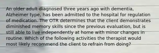 An older adult diagnosed three years ago with dementia, Alzheimer type, has been admitted to the hospital for regulation of medication. The OTR determines that the client demonstrates diminished memory skills since the previous evaluation, but is still able to live independently at home with minor changes in routine. Which of the following activities the therapist would most likely recommend the client to refrain from doing?