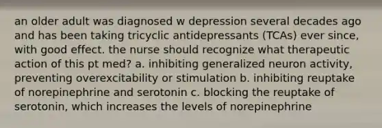 an older adult was diagnosed w depression several decades ago and has been taking tricyclic antidepressants (TCAs) ever since, with good effect. the nurse should recognize what therapeutic action of this pt med? a. inhibiting generalized neuron activity, preventing overexcitability or stimulation b. inhibiting reuptake of norepinephrine and serotonin c. blocking the reuptake of serotonin, which increases the levels of norepinephrine