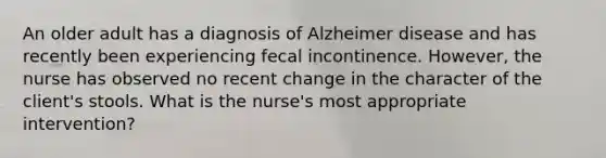 An older adult has a diagnosis of Alzheimer disease and has recently been experiencing fecal incontinence. However, the nurse has observed no recent change in the character of the client's stools. What is the nurse's most appropriate intervention?