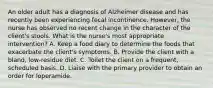 An older adult has a diagnosis of Alzheimer disease and has recently been experiencing fecal incontinence. However, the nurse has observed no recent change in the character of the client's stools. What is the nurse's most appropriate intervention? A. Keep a food diary to determine the foods that exacerbate the client's symptoms. B. Provide the client with a bland, low-residue diet. C. Toilet the client on a frequent, scheduled basis. D. Liaise with the primary provider to obtain an order for loperamide.