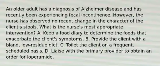 An older adult has a diagnosis of Alzheimer disease and has recently been experiencing fecal incontinence. However, the nurse has observed no recent change in the character of the client's stools. What is the nurse's most appropriate intervention? A. Keep a food diary to determine the foods that exacerbate the client's symptoms. B. Provide the client with a bland, low-residue diet. C. Toilet the client on a frequent, scheduled basis. D. Liaise with the primary provider to obtain an order for loperamide.