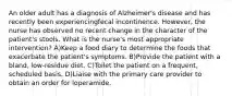 An older adult has a diagnosis of Alzheimer's disease and has recently been experiencingfecal incontinence. However, the nurse has observed no recent change in the character of the patient's stools. What is the nurse's most appropriate intervention? A)Keep a food diary to determine the foods that exacerbate the patient's symptoms. B)Provide the patient with a bland, low-residue diet. C)Toilet the patient on a frequent, scheduled basis. D)Liaise with the primary care provider to obtain an order for loperamide.