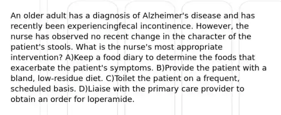 An older adult has a diagnosis of Alzheimer's disease and has recently been experiencingfecal incontinence. However, the nurse has observed no recent change in the character of the patient's stools. What is the nurse's most appropriate intervention? A)Keep a food diary to determine the foods that exacerbate the patient's symptoms. B)Provide the patient with a bland, low-residue diet. C)Toilet the patient on a frequent, scheduled basis. D)Liaise with the primary care provider to obtain an order for loperamide.