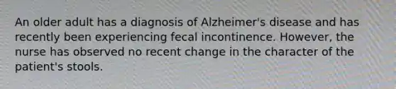 An older adult has a diagnosis of Alzheimer's disease and has recently been experiencing fecal incontinence. However, the nurse has observed no recent change in the character of the patient's stools.