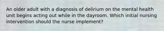 An older adult with a diagnosis of delirium on the mental health unit begins acting out while in the dayroom. Which initial nursing intervention should the nurse implement?