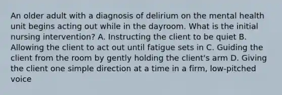 An older adult with a diagnosis of delirium on the mental health unit begins acting out while in the dayroom. What is the initial nursing intervention? A. Instructing the client to be quiet B. Allowing the client to act out until fatigue sets in C. Guiding the client from the room by gently holding the client's arm D. Giving the client one simple direction at a time in a firm, low-pitched voice