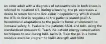 An older adult with a diagnosis of osteoarthrisits in both knees is referred to inpatient OT. During screening, the pt. expresses a desire to return home to live alone independently. Which should the OTA do first in response to the patients stated goal? A. Recommend adaptations to the patients home environment to increase safety B. Evaluate the patients BADL and IADL using the standardized measure C. Teach the patient energy conservation techniques to use during IADL tasks D. Train the pt. in a home resistive exercise program to build strength and ROM