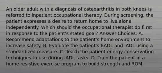 An older adult with a diagnosis of osteoarthritis in both knees is referred to inpatient occupational therapy. During screening, the patient expresses a desire to return home to live alone independently. Which should the occupational therapist do fi rst in response to the patient's stated goal? Answer Choices: A. Recommend adaptations to the patient's home environment to increase safety. B. Evaluate the patient's BADL and IADL using a standardized measure. C. Teach the patient energy conservation techniques to use during IADL tasks. D. Train the patient in a home resistive exercise program to build strength and ROM