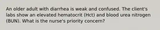 An older adult with diarrhea is weak and confused. The client's labs show an elevated hematocrit (Hct) and blood urea nitrogen (BUN). What is the nurse's priority concern?