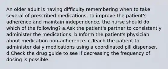 An older adult is having difficulty remembering when to take several of prescribed medications. To improve the patient's adherence and maintain independence, the nurse should do which of the following? a.Ask the patient's partner to consistently administer the medications. b.Inform the patient's physician about medication non-adherence. c.Teach the patient to administer daily medications using a coordinated pill dispenser. d.Check the drug guide to see if decreasing the frequency of dosing is possible.