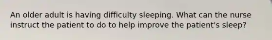 An older adult is having difficulty sleeping. What can the nurse instruct the patient to do to help improve the patient's sleep?