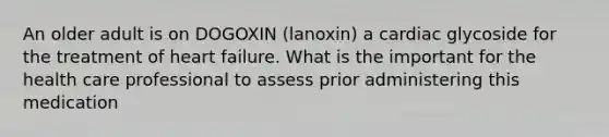 An older adult is on DOGOXIN (lanoxin) a cardiac glycoside for the treatment of heart failure. What is the important for the health care professional to assess prior administering this medication