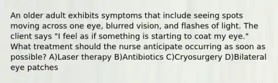 An older adult exhibits symptoms that include seeing spots moving across one eye, blurred vision, and flashes of light. The client says "I feel as if something is starting to coat my eye." What treatment should the nurse anticipate occurring as soon as possible? A)Laser therapy B)Antibiotics C)Cryosurgery D)Bilateral eye patches