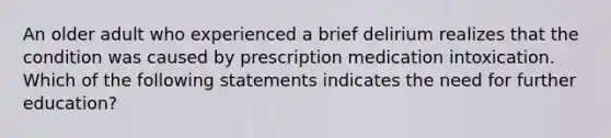 An older adult who experienced a brief delirium realizes that the condition was caused by prescription medication intoxication. Which of the following statements indicates the need for further education?