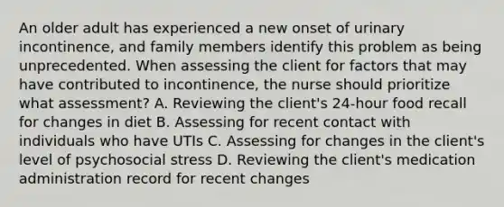 An older adult has experienced a new onset of urinary incontinence, and family members identify this problem as being unprecedented. When assessing the client for factors that may have contributed to incontinence, the nurse should prioritize what assessment? A. Reviewing the client's 24-hour food recall for changes in diet B. Assessing for recent contact with individuals who have UTIs C. Assessing for changes in the client's level of psychosocial stress D. Reviewing the client's medication administration record for recent changes